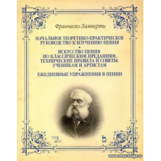 Начальное теоретико-практическое руководство к изучению пения. Искусство пения по классическим преданиям. Технические правила и советы ученикам и артистам. Ежедневные упражнения в пении.